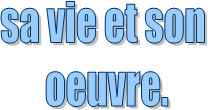 sa vie et son 
oeuvre.

